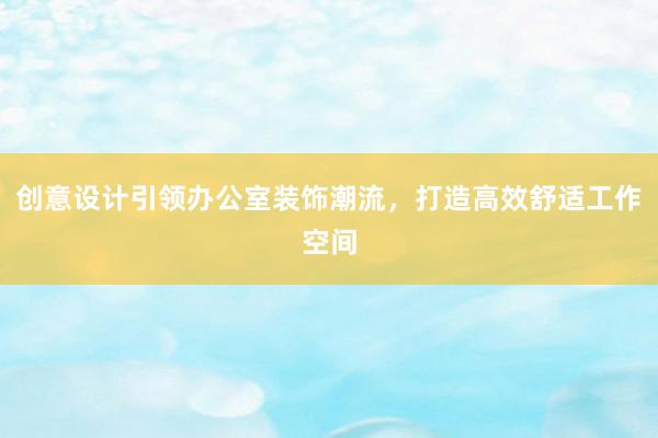 创意设计引领办公室装饰潮流，打造高效舒适工作空间